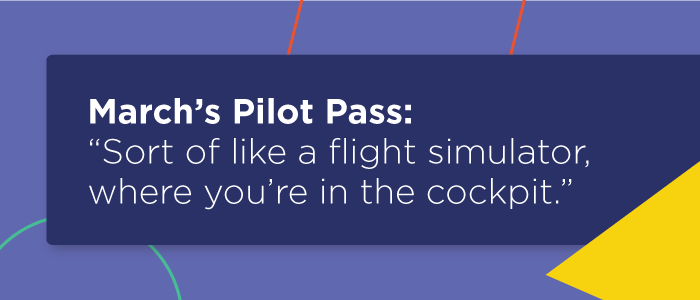 March’s Pilot Pass: “Sort of like a flight simulator, where you’re in the cockpit.”